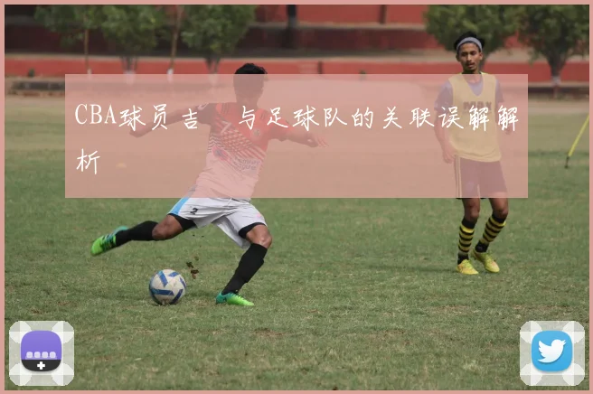 CBA球员吉喆与足球队的关联误解解析