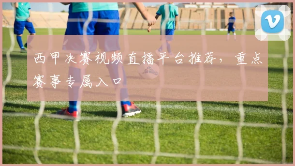 西甲决赛视频直播平台推荐，重点赛事专属入口
