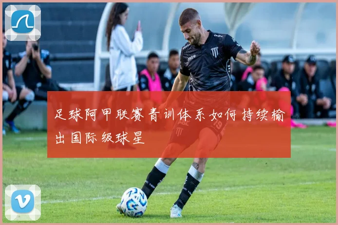 足球阿甲联赛青训体系如何持续输出国际级球星